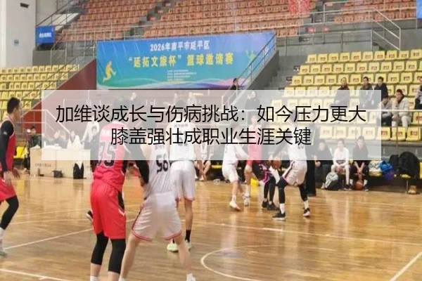 加维谈成长与伤病挑战：如今压力更大 膝盖强壮成职业生涯关键